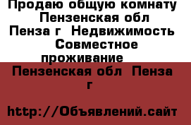 Продаю общую комнату  - Пензенская обл., Пенза г. Недвижимость » Совместное проживание   . Пензенская обл.,Пенза г.